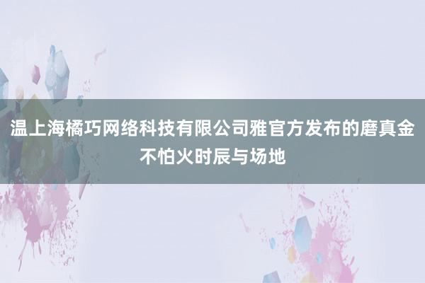温上海橘巧网络科技有限公司雅官方发布的磨真金不怕火时辰与场地