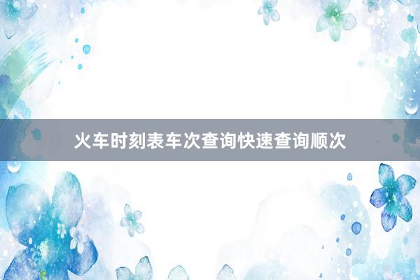 火车时刻表车次查询快速查询顺次